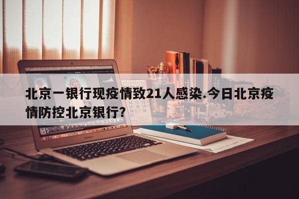 北京一银行现疫情致21人感染.今日北京疫情防控北京银行？